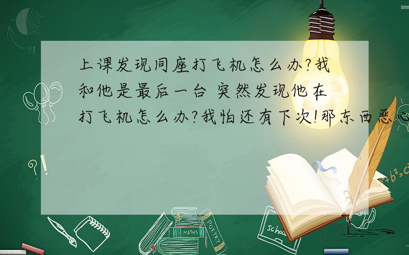 上课发现同座打飞机怎么办?我和他是最后一台 突然发现他在打飞机怎么办?我怕还有下次!那东西恶心到死.