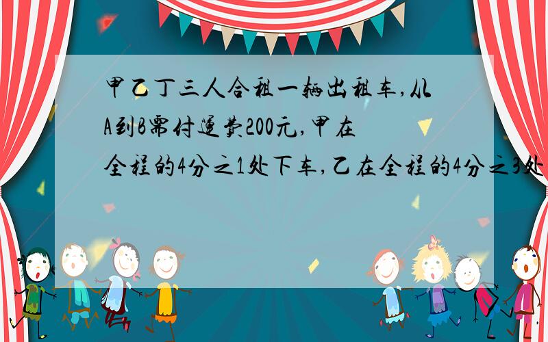 甲乙丁三人合租一辆出租车,从A到B需付运费200元,甲在全程的4分之1处下车,乙在全程的4分之3处下车,只有丙到B地.它们如何分摊运费?