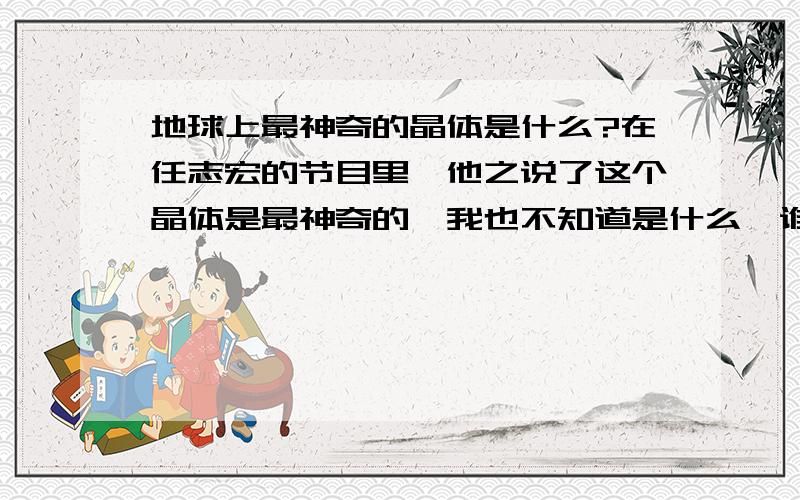 地球上最神奇的晶体是什么?在任志宏的节目里,他之说了这个晶体是最神奇的,我也不知道是什么,谁知道说说?