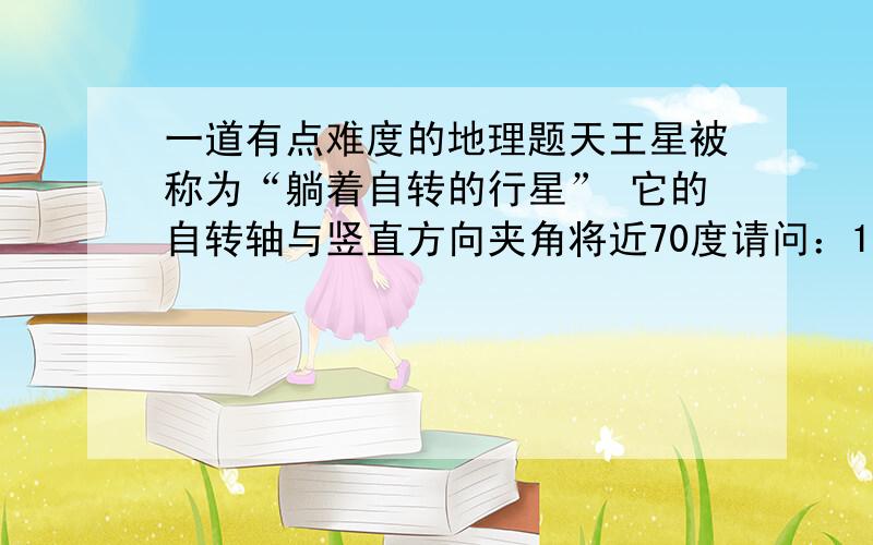 一道有点难度的地理题天王星被称为“躺着自转的行星” 它的自转轴与竖直方向夹角将近70度请问：1 地轴与竖直方向夹角是多少度2 如果角度与天王星相同 请猜想可能发生的自然变化