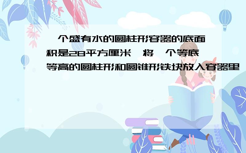 一个盛有水的圆柱形容器的底面积是28平方厘米,将一个等底等高的圆柱形和圆锥形铁块放入容器里,水面上升了20厘米.已知圆锥形铁块全部浸入水中,圆柱形铁块的2/5露出水面.求圆锥形铁块的