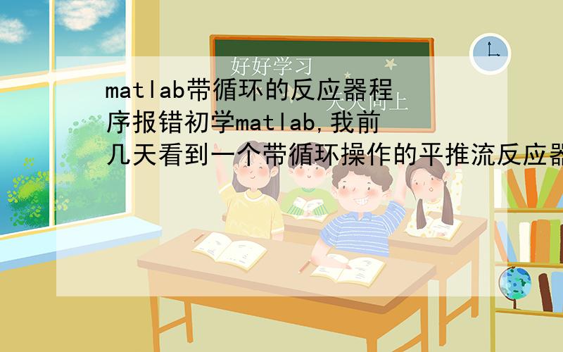 matlab带循环的反应器程序报错初学matlab,我前几天看到一个带循环操作的平推流反应器计算最优循环比下反应器最佳体积的例子,想要自己试着做一下,但是总是报错.想请教各位怎样修改这个程