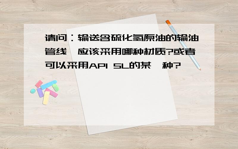 请问：输送含硫化氢原油的输油管线,应该采用哪种材质?或者可以采用API 5L的某一种?