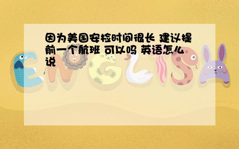 因为美国安检时间很长 建议提前一个航班 可以吗 英语怎么说