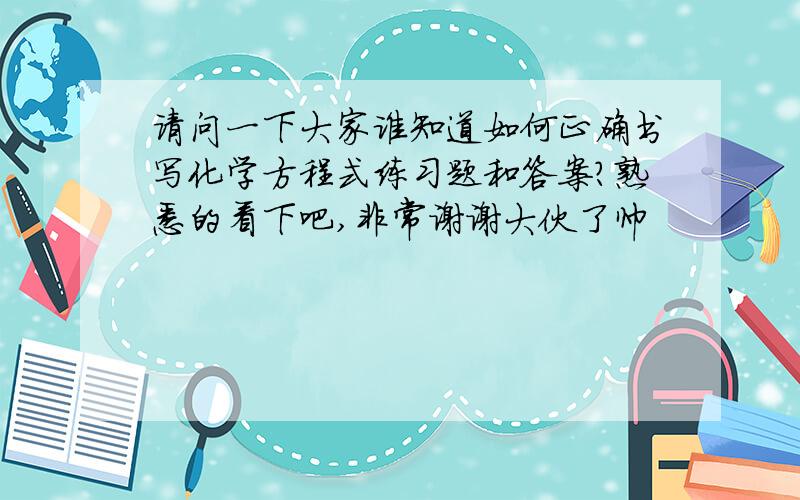 请问一下大家谁知道如何正确书写化学方程式练习题和答案?熟悉的看下吧,非常谢谢大伙了帅