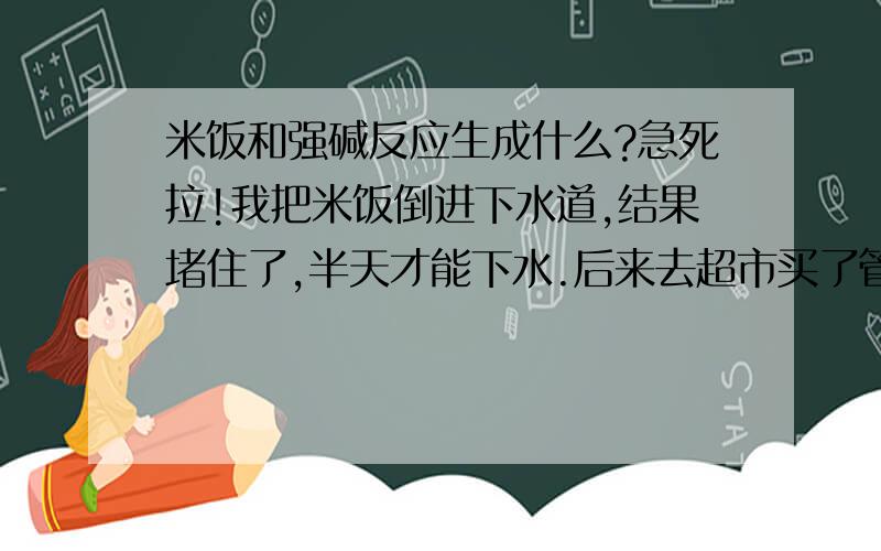 米饭和强碱反应生成什么?急死拉!我把米饭倒进下水道,结果堵住了,半天才能下水.后来去超市买了管道疏通剂,用了之后竟然堵的一滴不通,怎么办?查了疏通剂的成分,说是强碱.是不是和米饭反