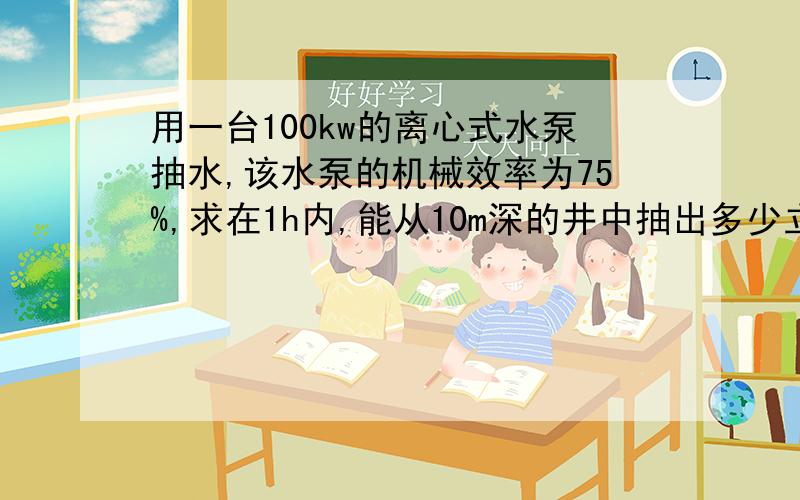 用一台100kw的离心式水泵抽水,该水泵的机械效率为75%,求在1h内,能从10m深的井中抽出多少立方米的水