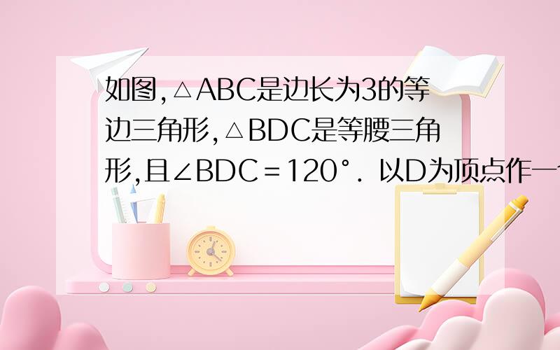 如图,△ABC是边长为3的等边三角形,△BDC是等腰三角形,且∠BDC＝120°．以D为顶点作一个60°角,使其两