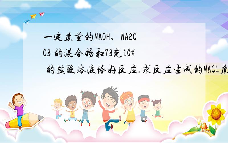 一定质量的NAOH、NA2CO3 的混合物和73克10% 的盐酸溶液恰好反应.求反应生成的NACL质量