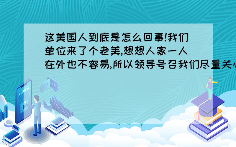 这美国人到底是怎么回事!我们单位来了个老美,想想人家一人在外也不容易,所以领导号召我们尽量关心帮助他,一开始他对每个人都很热情友好,现在对我们的态度又变得有些不耐烦了,似乎嫌