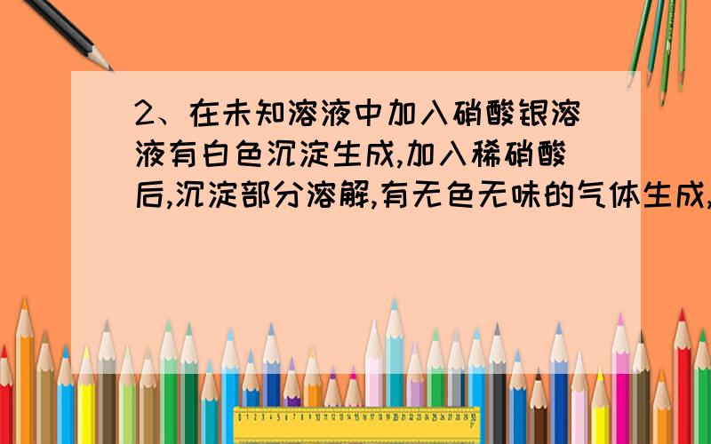 2、在未知溶液中加入硝酸银溶液有白色沉淀生成,加入稀硝酸后,沉淀部分溶解,有无色无味的气体生成,将气体通入澄清石灰水,石灰水变浑浊,由此判断水溶液中含有（） A、氯离子,硫酸根离子