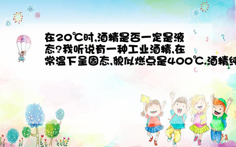 在20℃时,酒精是否一定是液态?我听说有一种工业酒精,在常温下呈固态,貌似燃点是400℃.酒精纯净物可不可能在常温下呈固态?如果存在,那么它是怎么制成的?如果不存在,那么传说中的工业酒