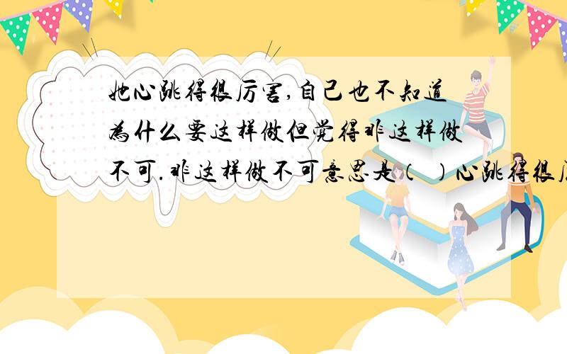 她心跳得很厉害,自己也不知道为什么要这样做但觉得非这样做不可.非这样做不可意思是（ ）心跳得很厉害说