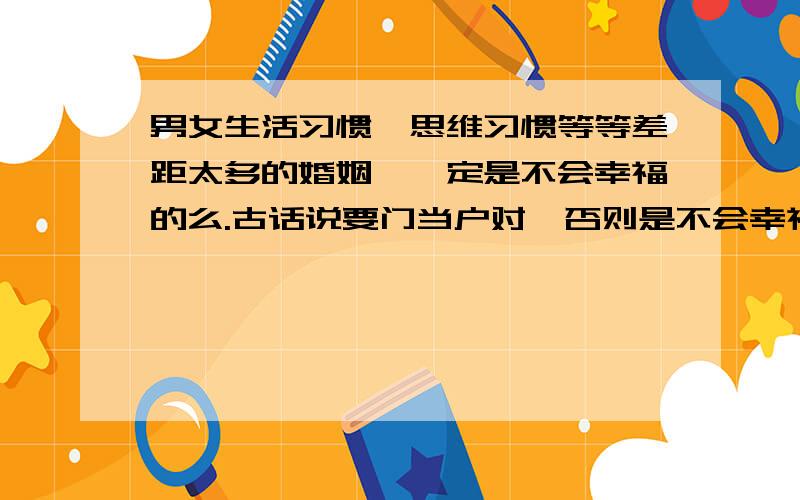 男女生活习惯、思维习惯等等差距太多的婚姻,一定是不会幸福的么.古话说要门当户对,否则是不会幸福的.这样的说法有什么科学依据么?有哪些例子?