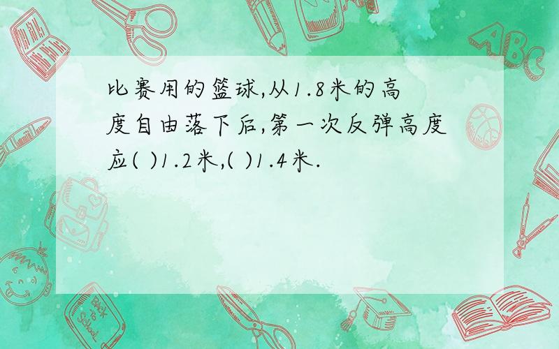 比赛用的篮球,从1.8米的高度自由落下后,第一次反弹高度应( )1.2米,( )1.4米.