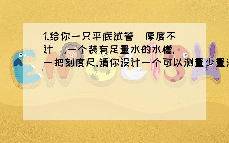 1.给你一只平底试管（厚度不计）,一个装有足量水的水槽,一把刻度尺.请你设计一个可以测量少量液体密度的装置.要求：写出测量过程,同时推导出液体密度表达式2.从自来水管的水龙头中流