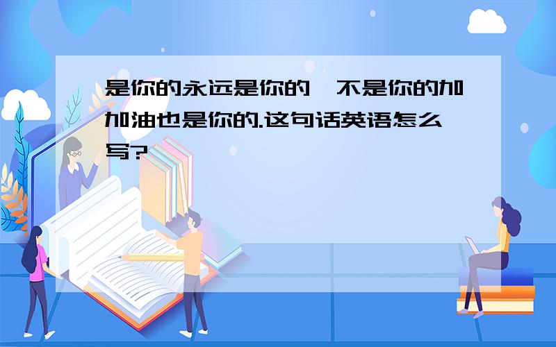 是你的永远是你的,不是你的加加油也是你的.这句话英语怎么写?