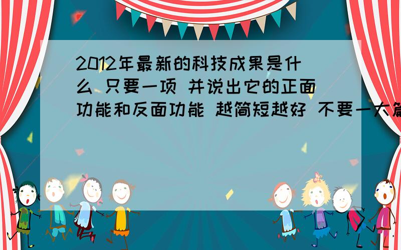 2012年最新的科技成果是什么 只要一项 并说出它的正面功能和反面功能 越简短越好 不要一大篇复制的就不要来了说的好的可以加分