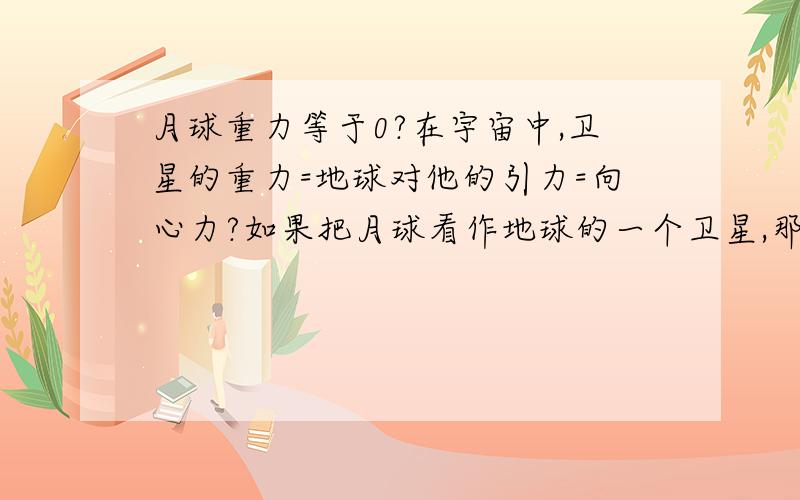 月球重力等于0?在宇宙中,卫星的重力=地球对他的引力=向心力?如果把月球看作地球的一个卫星,那么,月球的重力测量值不也是0了?怎么还等于引力?这时候重力加速度是引力/月质量?这里的重力