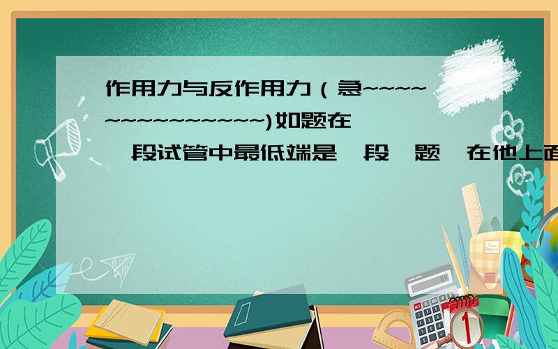 作用力与反作用力（急~~~~~~~~~~~~~~)如题在一段试管中最低端是一段一题,在他上面有一段重力为G的水柱,气体对水柱压力是F,那么F对水柱的反作用力是什么,水柱对气体的压力的反作用力又是什