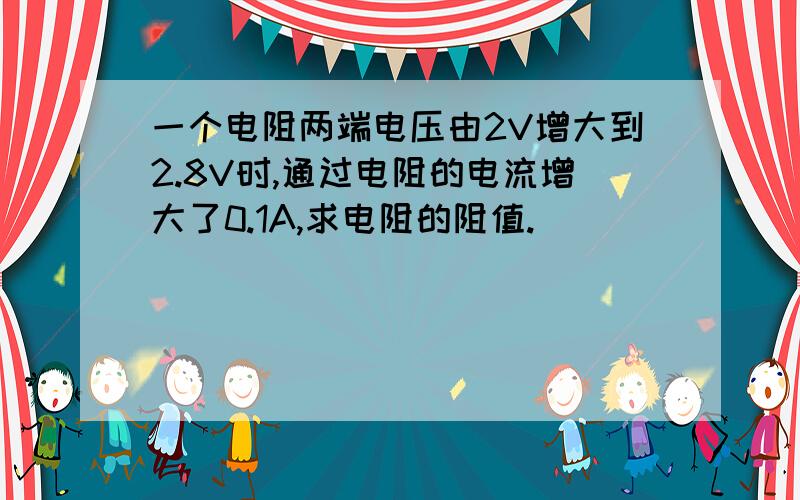 一个电阻两端电压由2V增大到2.8V时,通过电阻的电流增大了0.1A,求电阻的阻值.