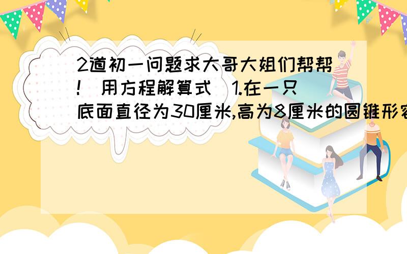 2道初一问题求大哥大姐们帮帮!（用方程解算式）1.在一只底面直径为30厘米,高为8厘米的圆锥形容器中倒满水,然后将水倒入一只地面直径为10厘米的圆柱形容器里,圆柱形容器中的水有多高?2.